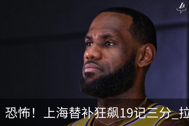 恐怖！上海替补狂飙19记三分 拉塞尔引领三人20+