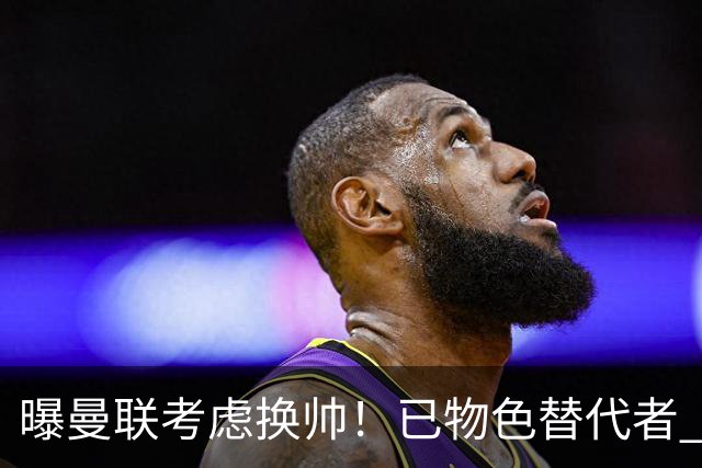 曝曼联考虑换帅！已物色替代者 3大待业名帅竞争 高层欲挖角英超2队
